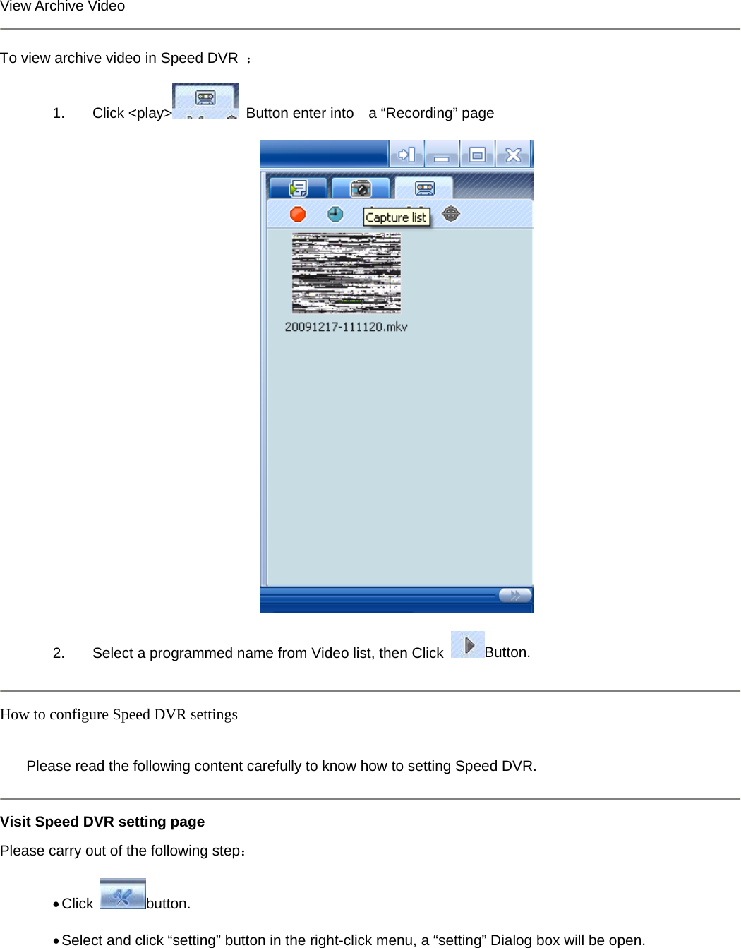   View Archive Video    To view archive video in Speed DVR  ： 1. Click &lt;play&gt;   Button enter into    a “Recording” page    2.  Select a programmed name from Video list, then Click  Button.  How to configure Speed DVR settings    Please read the following content carefully to know how to setting Speed DVR.   Visit Speed DVR setting page Please carry out of the following step： • Click  button.  • Select and click “setting” button in the right-click menu, a “setting” Dialog box will be open.   