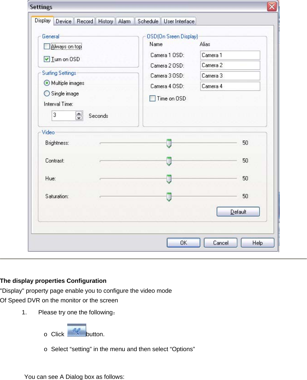     The display properties Configuration   &quot;Display&quot; property page enable you to configure the video mode Of Speed DVR on the monitor or the screen   1.  Please try one the following：  o Click  button.  o  Select “setting” in the menu and then select “Options”            You can see A Dialog box as follows: 