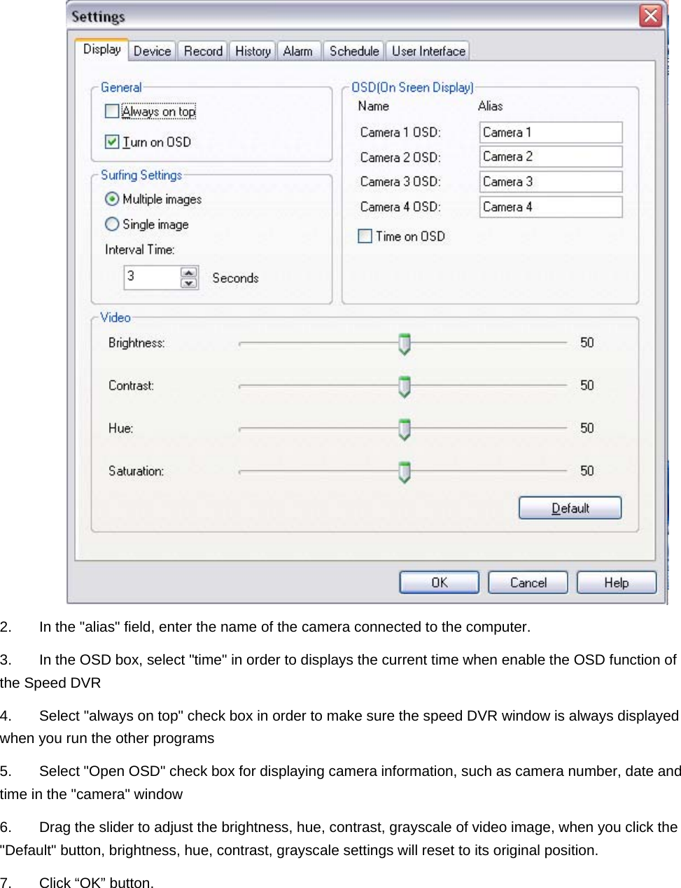    2.  In the &quot;alias&quot; field, enter the name of the camera connected to the computer. 3.  In the OSD box, select &quot;time&quot; in order to displays the current time when enable the OSD function of the Speed DVR   4.  Select &quot;always on top&quot; check box in order to make sure the speed DVR window is always displayed when you run the other programs 5.  Select &quot;Open OSD&quot; check box for displaying camera information, such as camera number, date and time in the &quot;camera&quot; window 6.  Drag the slider to adjust the brightness, hue, contrast, grayscale of video image, when you click the &quot;Default&quot; button, brightness, hue, contrast, grayscale settings will reset to its original position. 7.  Click “OK” button.        