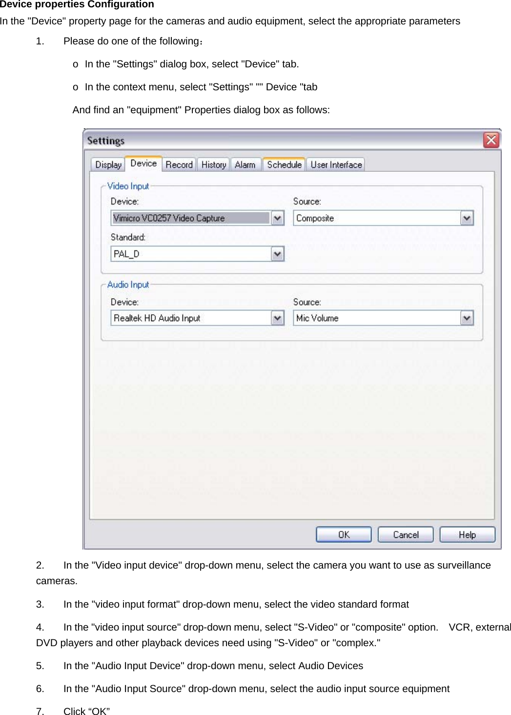   Device properties Configuration   In the &quot;Device&quot; property page for the cameras and audio equipment, select the appropriate parameters 1.  Please do one of the following：  o  In the &quot;Settings&quot; dialog box, select &quot;Device&quot; tab.   o  In the context menu, select &quot;Settings&quot; &quot;&quot; Device &quot;tab   And find an &quot;equipment&quot; Properties dialog box as follows:    2.  In the &quot;Video input device&quot; drop-down menu, select the camera you want to use as surveillance cameras. 3.  In the &quot;video input format&quot; drop-down menu, select the video standard format 4.  In the &quot;video input source&quot; drop-down menu, select &quot;S-Video&quot; or &quot;composite&quot; option.  VCR, external DVD players and other playback devices need using &quot;S-Video&quot; or &quot;complex.&quot; 5.  In the &quot;Audio Input Device&quot; drop-down menu, select Audio Devices 6.  In the &quot;Audio Input Source&quot; drop-down menu, select the audio input source equipment 7. Click “OK”  