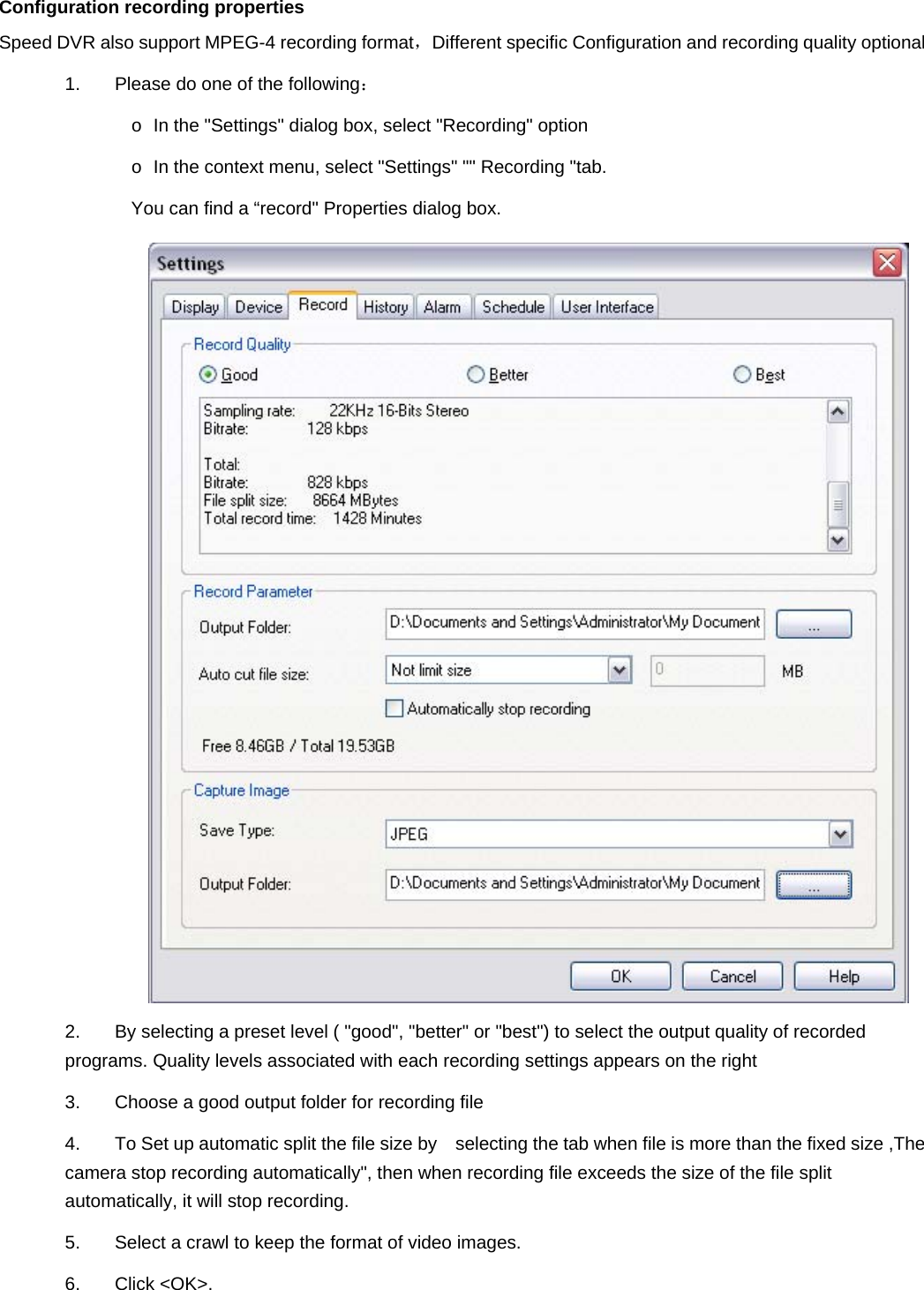   Configuration recording properties Speed DVR also support MPEG-4 recording format，Different specific Configuration and recording quality optional   1.  Please do one of the following：  o  In the &quot;Settings&quot; dialog box, select &quot;Recording&quot; option   o  In the context menu, select &quot;Settings&quot; &quot;&quot; Recording &quot;tab.   You can find a “record&quot; Properties dialog box.    2.  By selecting a preset level ( &quot;good&quot;, &quot;better&quot; or &quot;best&quot;) to select the output quality of recorded programs. Quality levels associated with each recording settings appears on the right 3.  Choose a good output folder for recording file 4.  To Set up automatic split the file size by    selecting the tab when file is more than the fixed size ,The camera stop recording automatically&quot;, then when recording file exceeds the size of the file split automatically, it will stop recording. 5.  Select a crawl to keep the format of video images.   6. Click &lt;OK&gt;. 