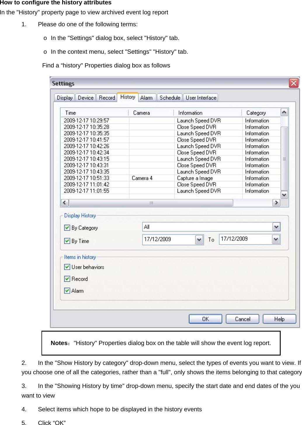   How to configure the history attributes   In the &quot;History&quot; property page to view archived event log report 1.  Please do one of the following terms: o  In the &quot;Settings&quot; dialog box, select &quot;History&quot; tab.   o  In the context menu, select &quot;Settings&quot; &quot;History&quot; tab.   Find a “history&quot; Properties dialog box as follows    Notes：&quot;History&quot; Properties dialog box on the table will show the event log report.   2.  In the &quot;Show History by category&quot; drop-down menu, select the types of events you want to view. If you choose one of all the categories, rather than a &quot;full&quot;, only shows the items belonging to that category 3.  In the &quot;Showing History by time&quot; drop-down menu, specify the start date and end dates of the you want to view 4.  Select items which hope to be displayed in the history events   5. Click “OK” 