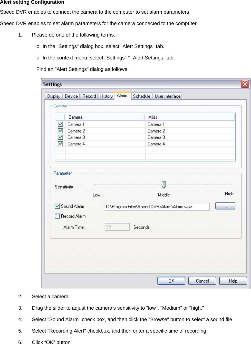    Alert setting Configuration Speed DVR enables to connect the camera to the computer to set alarm parameters Speed DVR enables to set alarm parameters for the camera connected to the computer 1.  Please do one of the following terms：  o  In the &quot;Settings&quot; dialog box, select &quot;Alert Settings&quot; tab.   o  In the context menu, select &quot;Settings&quot; &quot;&quot; Alert Settings &quot;tab.   Find an &quot;Alert Settings&quot; dialog as follows:    2.  Select a camera.   3.  Drag the slider to adjust the camera&apos;s sensitivity to &quot;low&quot;, &quot;Medium&quot; or &quot;high.&quot; 4.  Select &quot;Sound Alarm&quot; check box, and then click the &quot;Browse&quot; button to select a sound file 5.  Select &quot;Recording Alert&quot; checkbox, and then enter a specific time of recording 6.  Click “OK” button   