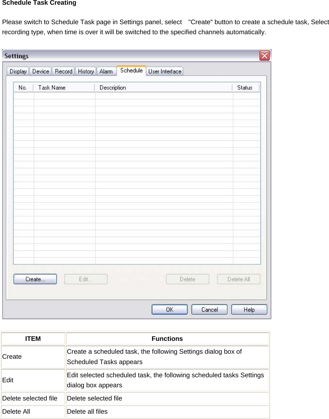    Schedule Task Creating Please switch to Schedule Task page in Settings panel, select    &quot;Create&quot; button to create a schedule task, Select recording type, when time is over it will be switched to the specified channels automatically.  ITEM Functions Create  Create a scheduled task, the following Settings dialog box of Scheduled Tasks appears Edit  Edit selected scheduled task, the following scheduled tasks Settings dialog box appears Delete selected file  Delete selected file Delete All  Delete all files  