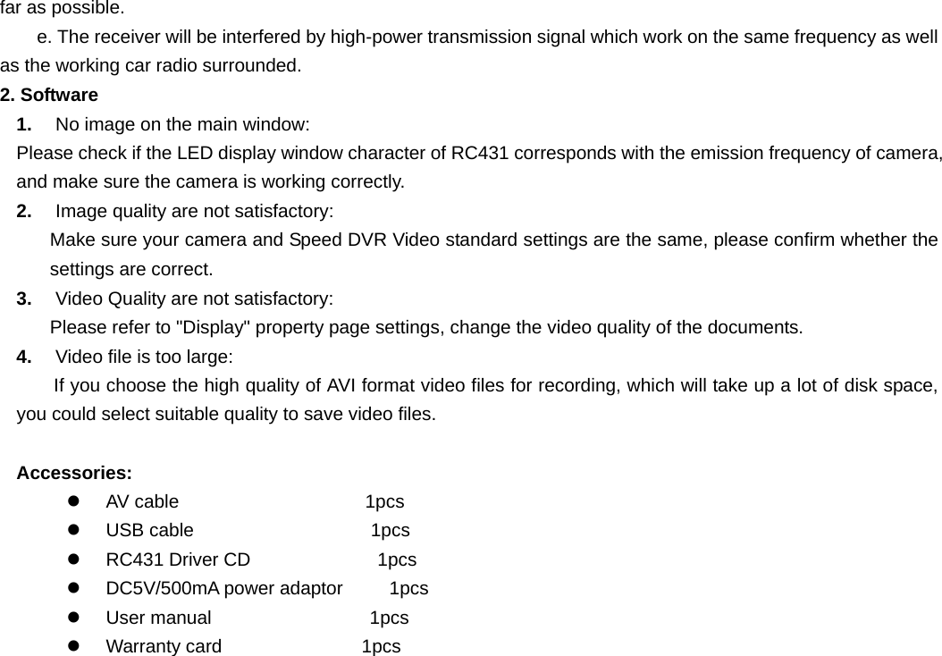   far as possible.     e. The receiver will be interfered by high-power transmission signal which work on the same frequency as well as the working car radio surrounded. 2. Software 1.  No image on the main window: Please check if the LED display window character of RC431 corresponds with the emission frequency of camera, and make sure the camera is working correctly. 2.  Image quality are not satisfactory: Make sure your camera and Speed DVR Video standard settings are the same, please confirm whether the settings are correct. 3.  Video Quality are not satisfactory: Please refer to &quot;Display&quot; property page settings, change the video quality of the documents. 4.  Video file is too large: If you choose the high quality of AVI format video files for recording, which will take up a lot of disk space, you could select suitable quality to save video files.  Accessories: z  AV cable                    1pcs z  USB cable                   1pcs z  RC431 Driver CD           1pcs z  DC5V/500mA power adaptor     1pcs z  User manual                 1pcs z  Warranty card               1pcs  