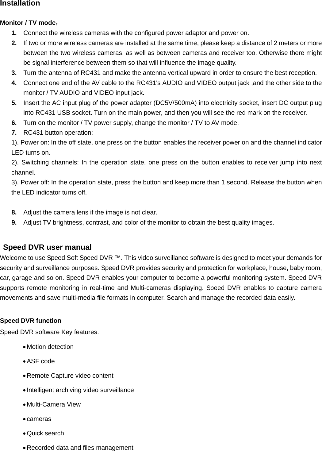   Installation  Monitor / TV mode： 1.  Connect the wireless cameras with the configured power adaptor and power on. 2.  If two or more wireless cameras are installed at the same time, please keep a distance of 2 meters or more between the two wireless cameras, as well as between cameras and receiver too. Otherwise there might be signal interference between them so that will influence the image quality. 3.  Turn the antenna of RC431 and make the antenna vertical upward in order to ensure the best reception. 4.  Connect one end of the AV cable to the RC431&apos;s AUDIO and VIDEO output jack ,and the other side to the monitor / TV AUDIO and VIDEO input jack. 5.  Insert the AC input plug of the power adapter (DC5V/500mA) into electricity socket, insert DC output plug into RC431 USB socket. Turn on the main power, and then you will see the red mark on the receiver.   6.  Turn on the monitor / TV power supply, change the monitor / TV to AV mode. 7.  RC431 button operation:   1). Power on: In the off state, one press on the button enables the receiver power on and the channel indicator LED turns on.   2). Switching channels: In the operation state, one press on the button enables to receiver jump into next channel. 3). Power off: In the operation state, press the button and keep more than 1 second. Release the button when the LED indicator turns off.    8.  Adjust the camera lens if the image is not clear. 9.  Adjust TV brightness, contrast, and color of the monitor to obtain the best quality images.  Speed DVR user manual   Welcome to use Speed Soft Speed DVR ™. This video surveillance software is designed to meet your demands for security and surveillance purposes. Speed DVR provides security and protection for workplace, house, baby room, car, garage and so on. Speed DVR enables your computer to become a powerful monitoring system. Speed DVR supports remote monitoring in real-time and Multi-cameras displaying. Speed DVR enables to capture camera movements and save multi-media file formats in computer. Search and manage the recorded data easily. Speed DVR function   Speed DVR software Key features. • Motion  detection   • ASF  code   • Remote Capture video content • Intelligent archiving video surveillance • Multi-Camera  View   • cameras   • Quick  search   • Recorded data and files management 