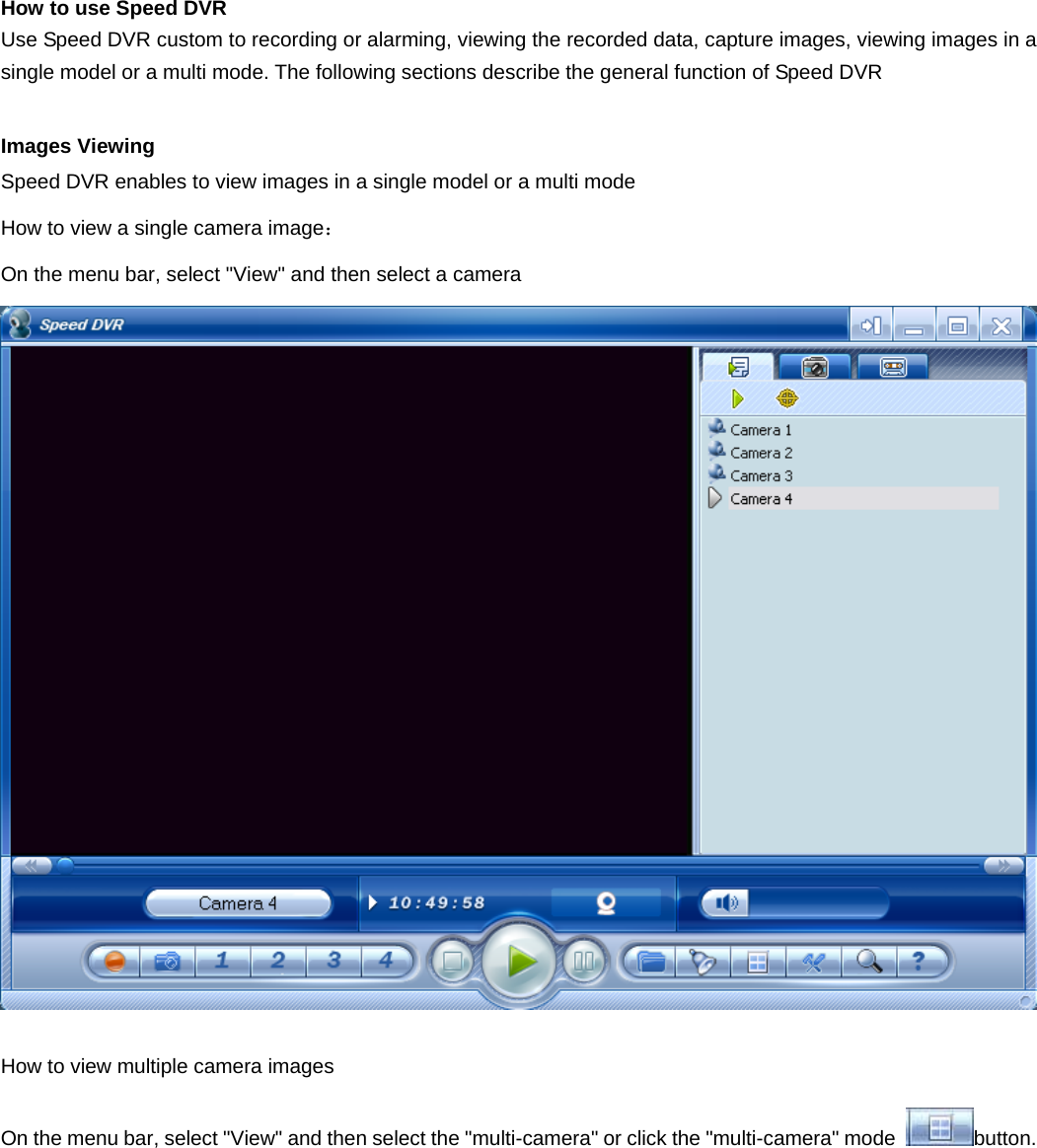    How to use Speed DVR   Use Speed DVR custom to recording or alarming, viewing the recorded data, capture images, viewing images in a single model or a multi mode. The following sections describe the general function of Speed DVR Images Viewing Speed DVR enables to view images in a single model or a multi mode   How to view a single camera image：  On the menu bar, select &quot;View&quot; and then select a camera   How to view multiple camera images   On the menu bar, select &quot;View&quot; and then select the &quot;multi-camera&quot; or click the &quot;multi-camera&quot; mode  button. 