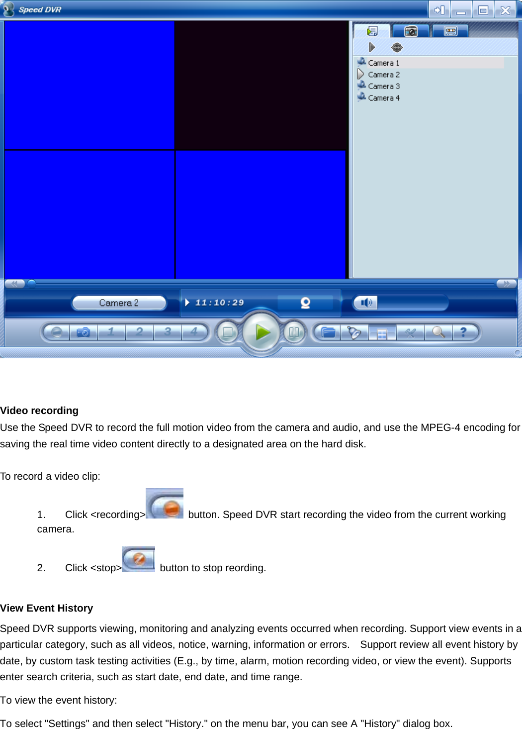     Video recording   Use the Speed DVR to record the full motion video from the camera and audio, and use the MPEG-4 encoding for saving the real time video content directly to a designated area on the hard disk.  To record a video clip: 1. Click &lt;recording&gt;   button. Speed DVR start recording the video from the current working camera.  2. Click &lt;stop&gt;   button to stop reording.    View Event History Speed DVR supports viewing, monitoring and analyzing events occurred when recording. Support view events in a particular category, such as all videos, notice, warning, information or errors.    Support review all event history by date, by custom task testing activities (E.g., by time, alarm, motion recording video, or view the event). Supports enter search criteria, such as start date, end date, and time range. To view the event history:   To select &quot;Settings&quot; and then select &quot;History.&quot; on the menu bar, you can see A &quot;History&quot; dialog box. 