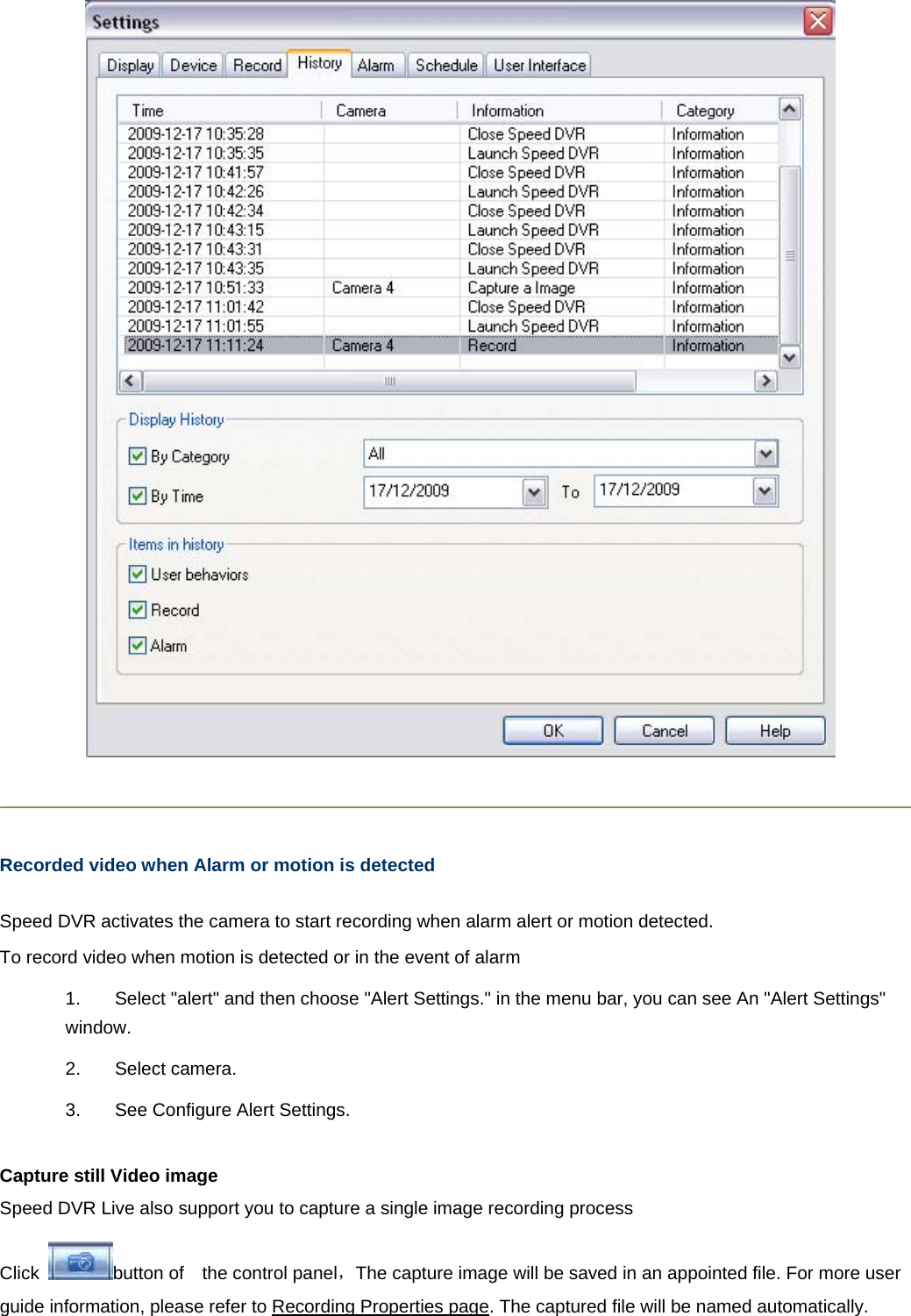       Recorded video when Alarm or motion is detected  Speed DVR activates the camera to start recording when alarm alert or motion detected. To record video when motion is detected or in the event of alarm 1.  Select &quot;alert&quot; and then choose &quot;Alert Settings.&quot; in the menu bar, you can see An &quot;Alert Settings&quot; window. 2. Select camera.  3.  See Configure Alert Settings.   Capture still Video image   Speed DVR Live also support you to capture a single image recording process Click  button of    the control panel，The capture image will be saved in an appointed file. For more user guide information, please refer to Recording Properties page. The captured file will be named automatically.   