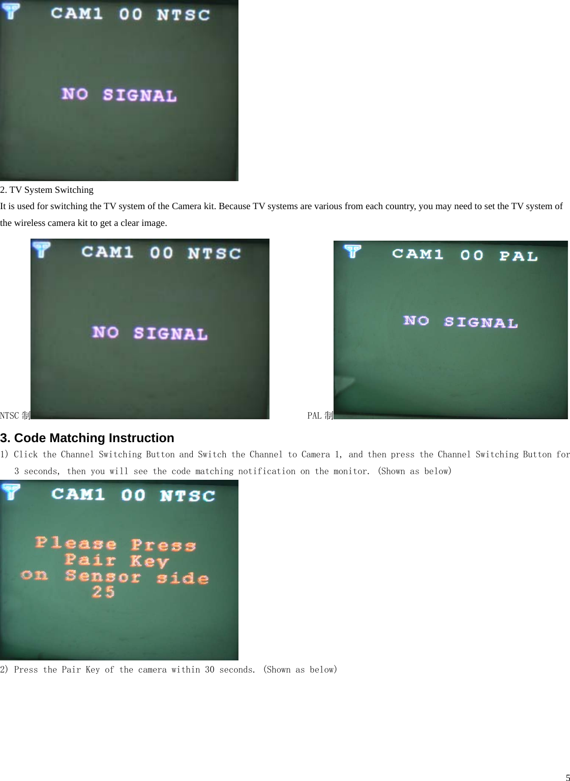    5 2. TV System Switching It is used for switching the TV system of the Camera kit. Because TV systems are various from each country, you may need to set the TV system of the wireless camera kit to get a clear image. NTSC 制         PAL 制  3. Code Matching Instruction 1) Click the Channel Switching Button and Switch the Channel to Camera 1, and then press the Channel Switching Button for 3 seconds, then you will see the code matching notification on the monitor. (Shown as below)  2) Press the Pair Key of the camera within 30 seconds. (Shown as below) 
