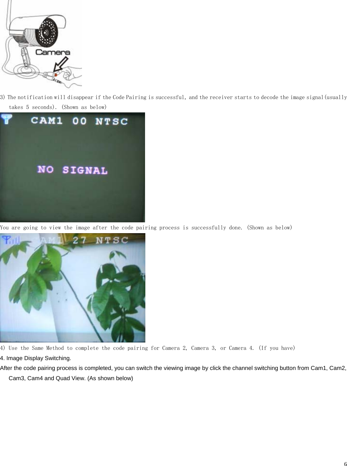    6 3) The notification will disappear if the Code Pairing is successful, and the receiver starts to decode the image signal(usually takes 5 seconds). (Shown as below)  You are going to view the image after the code pairing process is successfully done. (Shown as below)  4) Use the Same Method to complete the code pairing for Camera 2, Camera 3, or Camera 4. (If you have) 4. Image Display Switching.   After the code pairing process is completed, you can switch the viewing image by click the channel switching button from Cam1, Cam2, Cam3, Cam4 and Quad View. (As shown below) 