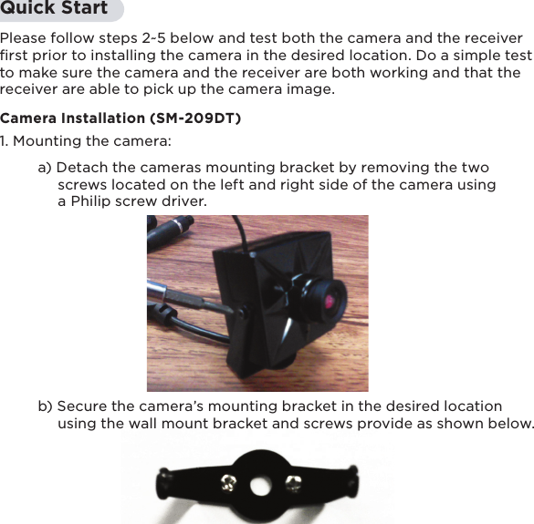 11Quick StartPlease follow steps 2~5 below and test both the camera and the receiver ﬁrst prior to installing the camera in the desired location. Do a simple test to make sure the camera and the receiver are both working and that the receiver are able to pick up the camera image. Camera Installation (SM-209DT)1. Mounting the camera:         a) Detach the cameras mounting bracket by removing the two          screws located on the left and right side of the camera using           a Philip screw driver.     b) Secure the camera’s mounting bracket in the desired location          using the wall mount bracket and screws provide as shown below. 