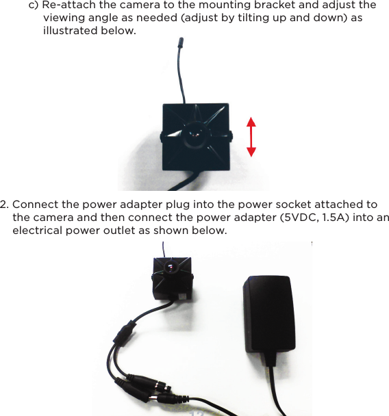 12     c) Re-attach the camera to the mounting bracket and adjust the          viewing angle as needed (adjust by tilting up and down) as          illustrated below.2. Connect the power adapter plug into the power socket attached to     the camera and then connect the power adapter (5VDC, 1.5A) into an     electrical power outlet as shown below.