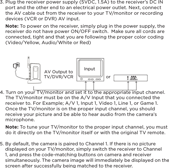 AV Output toTV/DVR/VCRInputor133. Plug the receiver power supply (5VDC, 1.5A) to the receiver’s DC IN     port and the other end to an electrical power outlet. Next, connect     the AV cable out from the receiver to your TV/monitor or recording     devices (VCR or DVR) AV input.    Note: To power on the receiver, simply plug in the power supply, the      receiver do not have power ON/OFF switch.  Make sure all cords are     connected, tight and that you are following the proper color coding     (Video/Yellow, Audio/White or Red)4. Turn on your TV/monitor and set it to the appropriate input channel.      The TV/monitor must be on the A/V Input that you connected the     receiver to. For Example; A/V 1, Input 1, Video 1, Line 1, or Game 1.      Once the TV/monitor is on the proper input channel, you should     receive your picture and be able to hear audio from the camera’s     microphone.    Note: To tune your TV/monitor to the proper input channel, you must     do it directly on the TV/monitor itself or with the original TV remote.5. By default, the camera is paired to Channel 1. If there is no picture     displayed on your TV/monitor, simply switch the receiver to Channel     1, and press the code-matching buttons on camera and receiver     simultaneously. The camera image will immediately be displayed on the     screen after successfully being matched to the receiver.