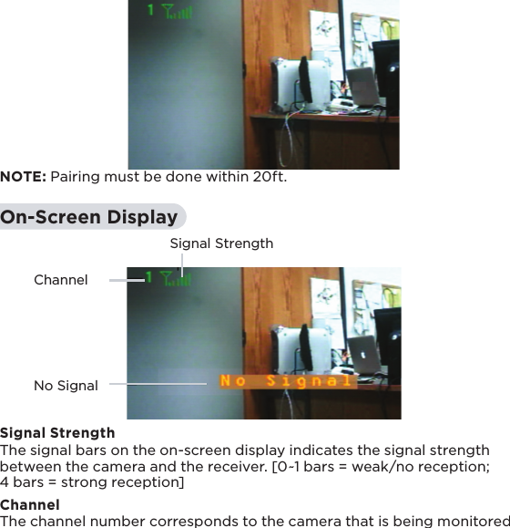 ChannelSignal StrengthNo Signal14 NOTE: Pairing must be done within 20ft.On-Screen DisplaySignal StrengthThe signal bars on the on-screen display indicates the signal strength between the camera and the receiver. [0~1 bars = weak/no reception; 4 bars = strong reception]ChannelThe channel number corresponds to the camera that is being monitored 