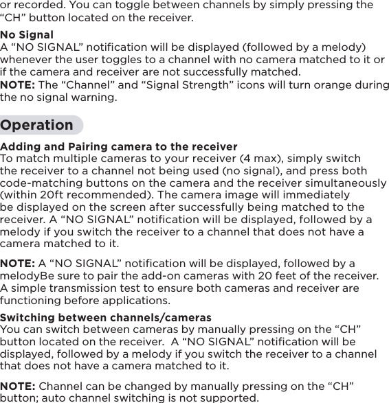 15or recorded. You can toggle between channels by simply pressing the “CH” button located on the receiver. No SignalA “NO SIGNAL” notiﬁcation will be displayed (followed by a melody) whenever the user toggles to a channel with no camera matched to it or if the camera and receiver are not successfully matched.NOTE: The “Channel” and “Signal Strength” icons will turn orange during the no signal warning.OperationAdding and Pairing camera to the receiverTo match multiple cameras to your receiver (4 max), simply switch the receiver to a channel not being used (no signal), and press both code-matching buttons on the camera and the receiver simultaneously (within 20ft recommended). The camera image will immediately be displayed on the screen after successfully being matched to the receiver. A “NO SIGNAL” notiﬁcation will be displayed, followed by a melody if you switch the receiver to a channel that does not have a camera matched to it. NOTE: A “NO SIGNAL” notiﬁcation will be displayed, followed by a melodyBe sure to pair the add-on cameras with 20 feet of the receiver. A simple transmission test to ensure both cameras and receiver are functioning before applications. Switching between channels/camerasYou can switch between cameras by manually pressing on the “CH” button located on the receiver.  A “NO SIGNAL” notiﬁcation will be displayed, followed by a melody if you switch the receiver to a channel that does not have a camera matched to it.NOTE: Channel can be changed by manually pressing on the “CH” button; auto channel switching is not supported.