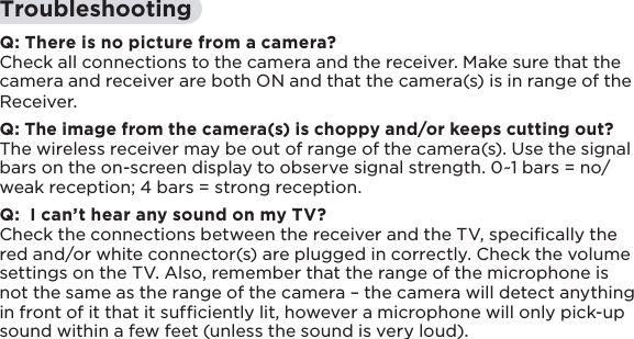 17TroubleshootingQ: There is no picture from a camera?Check all connections to the camera and the receiver. Make sure that the camera and receiver are both ON and that the camera(s) is in range of the Receiver.Q: The image from the camera(s) is choppy and/or keeps cutting out?The wireless receiver may be out of range of the camera(s). Use the signal bars on the on-screen display to observe signal strength. 0~1 bars = no/weak reception; 4 bars = strong reception.Q:  I can’t hear any sound on my TV?Check the connections between the receiver and the TV, speciﬁcally the red and/or white connector(s) are plugged in correctly. Check the volume settings on the TV. Also, remember that the range of the microphone is not the same as the range of the camera – the camera will detect anything in front of it that it sufﬁciently lit, however a microphone will only pick-up sound within a few feet (unless the sound is very loud).