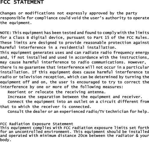 FCC STATEMENT Changes or modifications not expressly approved by the party responsible for compliance could void the user&apos;s authority to operatethe equipment. NOTE: This equipment has been tested and found to comply with the limitsfor a Class B digital device, pursuant to Part 15 of the FCC Rules.These limits are designed to provide reasonable protection againstharmful interference in a residential installation.This equipment generates uses and can radiate radio frequency energyand, if not installed and used in accordance with the instructions,may cause harmful interference to radio communications. However, there is no guarantee that interference will not occur in a particularinstallation. If this equipment does cause harmful interference toradio or television reception, which can be determined by turning theequipment off and on, the user is encouraged to try to correct theinterference by one or more of the following measures: Reorient or relocate the receiving antenna. Increase the separation between the equipment and receiver. Connect the equipment into an outlet on a circuit different fromthat to which the receiver is connected. Consult the dealer or an experienced radio/TV technician for help.૟FCC Radiation Exposure Statement This equipment complies with FCC radiation exposure limits set forthfor an uncontrolled environment. This equipment should be installedand operated with minimum distance 20cm between the radiator &amp; yourbody.