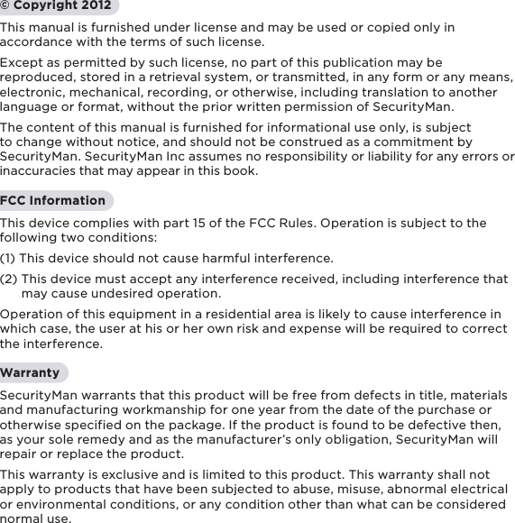 1© Copyright 2012This manual is furnished under license and may be used or copied only in accordance with the terms of such license. Except as permitted by such license, no part of this publication may be reproduced, stored in a retrieval system, or transmitted, in any form or any means, electronic, mechanical, recording, or otherwise, including translation to another language or format, without the prior written permission of SecurityMan. The content of this manual is furnished for informational use only, is subject to change without notice, and should not be construed as a commitment by SecurityMan. SecurityMan Inc assumes no responsibility or liability for any errors or inaccuracies that may appear in this book.FCC InformationThis device complies with part 15 of the FCC Rules. Operation is subject to the following two conditions: (1) This device should not cause harmful interference.(2) This device must accept any interference received, including interference that       may cause undesired operation.Operation of this equipment in a residential area is likely to cause interference in which case, the user at his or her own risk and expense will be required to correct the interference.WarrantySecurityMan warrants that this product will be free from defects in title, materials and manufacturing workmanship for one year from the date of the purchase or otherwise specified on the package. If the product is found to be defective then, as your sole remedy and as the manufacturer’s only obligation, SecurityMan will repair or replace the product.This warranty is exclusive and is limited to this product. This warranty shall not apply to products that have been subjected to abuse, misuse, abnormal electrical or environmental conditions, or any condition other than what can be considered normal use.