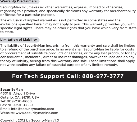 2Warranty Disclaimers SecurityMan Inc, makes no other warranties, express, implied or otherwise, regarding this product, and specifically disclaims any warranty for merchantability or fitness for a particular purpose. The exclusion of implied warranties is not permitted in some states and the exclusions specified herein may not apply to you. This warranty provides you with specific legal rights. There may be other rights that you have which vary from state to state.Limitation of LiabilityThe liability of SecurityMan Inc, arising from this warranty and sale shall be limited to a refund of the purchase price. In no event shall SecurityMan be liable for costs of procurement of substitute products or services, or for any lost profits, or for any consequential, incidental, direct or indirect damages, however caused and on any theory of liability, arising from this warranty and sale. These limitations shall apply not withstanding any failure of essential purpose of any limited remedy. For Tech Support Call: 888-977-3777SecurityMan4601 E. Airport Drive  Ontario, CA, 91761, USATel: 909-230-6668 Fax: 909-230-6889Email: info@securitymaninc.comWebsite: www.securitymaninc.comCopyright 2012 by SecurityMan v1.0