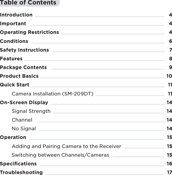 3Table of ContentsIntroductionImportantOperating RestrictionsConditionsSafety Instructions Features Package ContentsProduct BasicsQuick StartCamera Installation (SM-209DT) On-Screen DisplaySignal StrengthChannel No SignalOperationAdding and Pairing Camera to the ReceiverSwitching between Channels/Cameras SpeciﬁcationsTroubleshooting4446789101111141414141515151617