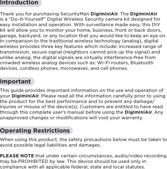 4IntroductionThank you for purchasing SecurityMan DigiminiAir. The DigiminiAir is a “Do-It-Yourself” Digital Wireless Security camera kit designed for easy installation and operation. With surveillance made easy, this DIY kit will allow you to monitor your home, business, front or back doors, garage, backyard, or any location that you would like to keep an eye on.  In comparison to the traditional wireless technology (analog), digital wireless provides three key features which include: increased range of transmission, secure signal (neighbors cannot pick up the signal) and unlike analog, the digital signals are virtually interference-free from crowded wireless analog devices such as: Wi-Fi routers, Bluetooth devices, cordless phones, microwaves, and cell phones.ImportantThis guide provides important information on the use and operation of your DigiminiAir. Please read all the information carefully prior to using the product for the best performance and to prevent any damage/injuries or misuse of the device(s). Customers are entitled to have read through this complete user’s manual before using the DigiminiAir. Any unapproved changes or modiﬁcations will void your warranty.  Operating RestrictionsWhen using this product, the safety precautions below must be taken to avoid possible legal liabilities and damages.  PLEASE NOTE that under certain circumstances, audio/video recording may be PROHIBITED by law. This device should be used only in compliance with all applicable federal, state and local statutes.