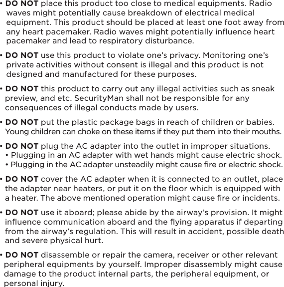 5• DO NOT place this product too close to medical equipments. Radio    waves might potentially cause breakdown of electrical medical    equipment. This product should be placed at least one foot away from    any heart pacemaker. Radio waves might potentially inﬂuence heart    pacemaker and lead to respiratory disturbance.• DO NOT use this product to violate one’s privacy. Monitoring one’s    private activities without consent is illegal and this product is not    designed and manufactured for these purposes.• DO NOT this product to carry out any illegal activities such as sneak   preview, and etc. SecurityMan shall not be responsible for any   consequences of illegal conducts made by users.• DO NOT put the plastic package bags in reach of children or babies.       Young children can choke on these items if they put them into their mouths.• DO NOT plug the AC adapter into the outlet in improper situations.    • Plugging in an AC adapter with wet hands might cause electric shock.   • Plugging in the AC adapter unsteadily might cause re or electric shock.• DO NOT cover the AC adapter when it is connected to an outlet, place   the adapter near heaters, or put it on the ﬂoor which is equipped with   a heater. The above mentioned operation might cause ﬁre or incidents.• DO NOT use it aboard; please abide by the airway’s provision. It might   inﬂuence communication aboard and the ﬂying apparatus if departing   from the airway’s regulation. This will result in accident, possible death   and severe physical hurt.• DO NOT disassemble or repair the camera, receiver or other relevant   peripheral equipments by yourself. Improper disassembly might cause   damage to the product internal parts, the peripheral equipment, or   personal injury.