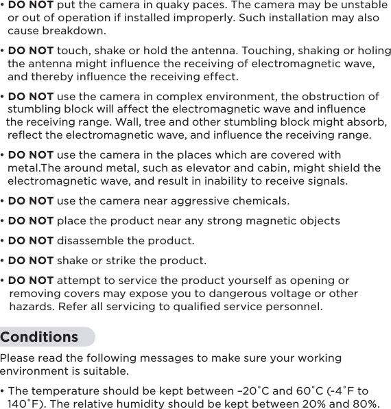 6• DO NOT put the camera in quaky paces. The camera may be unstable   or out of operation if installed improperly. Such installation may also   cause breakdown.• DO NOT touch, shake or hold the antenna. Touching, shaking or holing   the antenna might inﬂuence the receiving of electromagnetic wave,   and thereby inﬂuence the receiving effect.• DO NOT use the camera in complex environment, the obstruction of   stumbling block will affect the electromagnetic wave and inﬂuence   the receiving range. Wall, tree and other stumbling block might absorb,   reﬂect the electromagnetic wave, and inﬂuence the receiving range.• DO NOT use the camera in the places which are covered with   metal.The around metal, such as elevator and cabin, might shield the   electromagnetic wave, and result in inability to receive signals.• DO NOT use the camera near aggressive chemicals.• DO NOT place the product near any strong magnetic objects• DO NOT disassemble the product.• DO NOT shake or strike the product.• DO NOT attempt to service the product yourself as opening or    removing covers may expose you to dangerous voltage or other    hazards. Refer all servicing to qualiﬁed service personnel.ConditionsPlease read the following messages to make sure your working environment is suitable.• The temperature should be kept between –20˚C and 60˚C (-4˚F to   140˚F). The relative humidity should be kept between 20% and 80%.