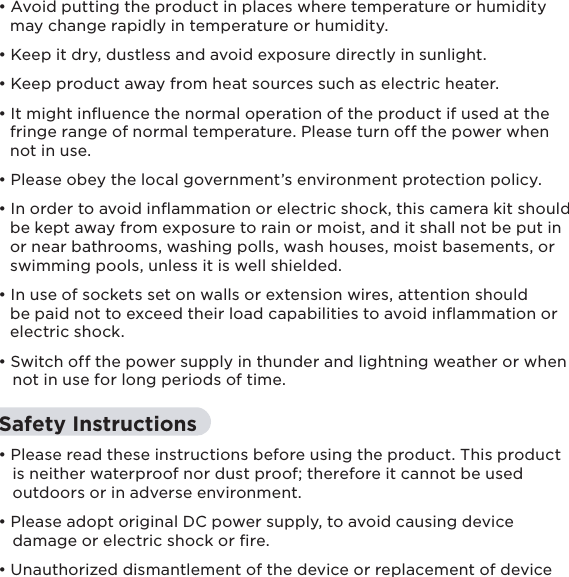 7• Avoid putting the product in places where temperature or humidity   may change rapidly in temperature or humidity.  • Keep it dry, dustless and avoid exposure directly in sunlight.• Keep product away from heat sources such as electric heater.• It might inuence the normal operation of the product if used at the   fringe range of normal temperature. Please turn off the power when     not in use.• Please obey the local government’s environment protection policy.• In order to avoid inammation or electric shock, this camera kit should   be kept away from exposure to rain or moist, and it shall not be put in   or near bathrooms, washing polls, wash houses, moist basements, or   swimming pools, unless it is well shielded.• In use of sockets set on walls or extension wires, attention should   be paid not to exceed their load capabilities to avoid inﬂammation or   electric shock.• Switch off the power supply in thunder and lightning weather or when    not in use for long periods of time. Safety Instructions• Please read these instructions before using the product. This product    is neither waterproof nor dust proof; therefore it cannot be used    outdoors or in adverse environment.• Please adopt original DC power supply, to avoid causing device    damage or electric shock or ﬁre.• Unauthorized dismantlement of the device or replacement of device 