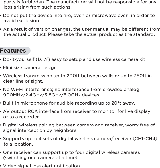 8Features• Do-it-yourself (D.I.Y) easy to setup and use wireless camera kit• Mini size camera design.• Wireless transmission up to 200ft between walls or up to 350ft in    clear line of sight.• No Wi-Fi interference; no interference from crowded analog    900MHz/2.4GHz/5.8GHz/6.0GHz devices.• Built-in microphone for audible recording up to 20ft away.• AV output RCA interface from receiver to monitor for live display    or to a recorder.• Digital wireless pairing between camera and receiver, worry free of    signal interception by neighbors.• Supports up to 4 sets of digital wireless camera/receiver (CH1~CH4)    to a location.• One receiver can support up to four digital wireless cameras    (switching one camera at a time).• Video signal loss alert notication.   parts is forbidden. The manufacturer will not be responsible for any    loss arising from such actions.• Do not put the device into ﬁre, oven or microwave oven, in order to    avoid explosion.• As a result of version changes, the user manual may be different from    the actual product. Please take the actual product as the standard.