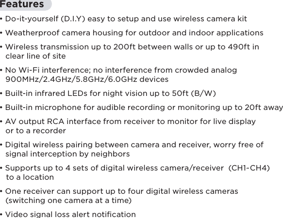 10Features• Do-it-yourself (D.I.Y) easy to setup and use wireless camera kit• Weatherproof camera housing for outdoor and indoor applications• Wireless transmission up to 200ft between walls or up to 490ft in    clear line of site• No Wi-Fi interference; no interference from crowded analog    900MHz/2.4GHz/5.8GHz/6.0GHz devices• Built-in infrared LEDs for night vision up to 50ft (B/W)• Built-in microphone for audible recording or monitoring up to 20ft away• AV output RCA interface from receiver to monitor for live display    or to a recorder• Digital wireless pairing between camera and receiver, worry free of    signal interception by neighbors• Supports up to 4 sets of digital wireless camera/receiver  (CH1~CH4)    to a location• One receiver can support up to four digital wireless cameras    (switching one camera at a time)• Video signal loss alert notication