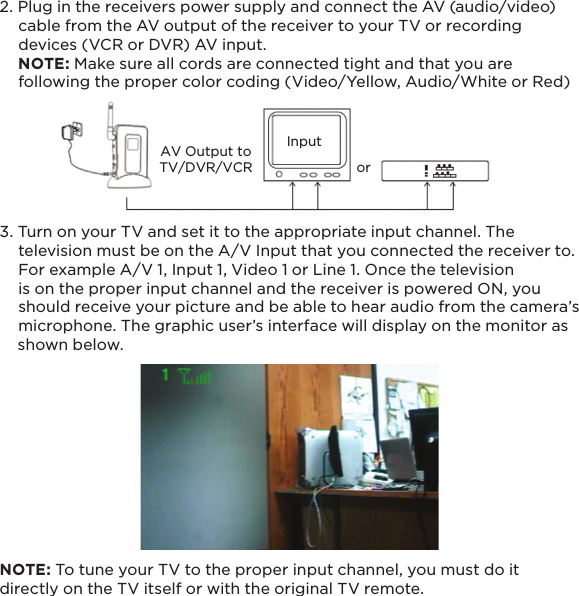 AV Output toTV/DVR/VCRInputor132. Plug in the receivers power supply and connect the AV (audio/video)     cable from the AV output of the receiver to your TV or recording     devices (VCR or DVR) AV input.    NOTE: Make sure all cords are connected tight and that you are     following the proper color coding (Video/Yellow, Audio/White or Red)3. Turn on your TV and set it to the appropriate input channel. The     television must be on the A/V Input that you connected the receiver to.          For example A/V 1, Input 1, Video 1 or Line 1. Once the television     is on the proper input channel and the receiver is powered ON, you     should receive your picture and be able to hear audio from the camera’s     microphone. The graphic user’s interface will display on the monitor as     shown below.    NOTE: To tune your TV to the proper input channel, you must do it directly on the TV itself or with the original TV remote.