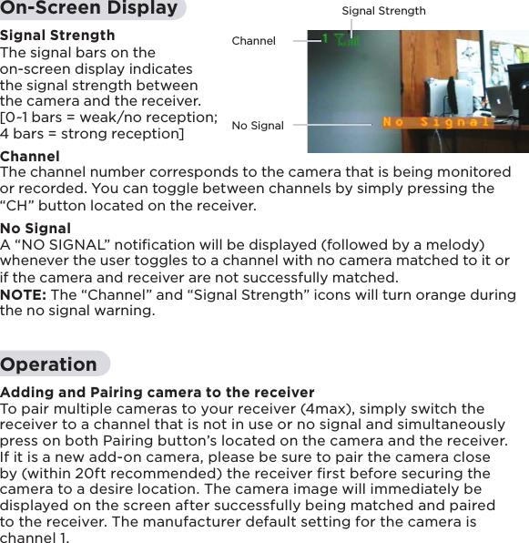 ChannelSignal StrengthNo Signal14On-Screen DisplaySignal StrengthThe signal bars on the on-screen display indicates the signal strength between the camera and the receiver. [0~1 bars = weak/no reception; 4 bars = strong reception]ChannelThe channel number corresponds to the camera that is being monitored or recorded. You can toggle between channels by simply pressing the “CH” button located on the receiver. No SignalA “NO SIGNAL” notiﬁcation will be displayed (followed by a melody) whenever the user toggles to a channel with no camera matched to it or if the camera and receiver are not successfully matched.NOTE: The “Channel” and “Signal Strength” icons will turn orange during the no signal warning.OperationAdding and Pairing camera to the receiverTo pair multiple cameras to your receiver (4max), simply switch the receiver to a channel that is not in use or no signal and simultaneously press on both Pairing button’s located on the camera and the receiver. If it is a new add-on camera, please be sure to pair the camera close by (within 20ft recommended) the receiver ﬁrst before securing the camera to a desire location. The camera image will immediately be displayed on the screen after successfully being matched and paired to the receiver. The manufacturer default setting for the camera is channel 1.