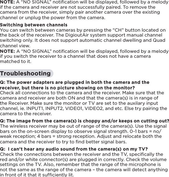 15NOTE: A “NO SIGNAL” notiﬁcation will be displayed, followed by a melody if the camera and receiver are not successfully paired. To remove the camera from the receiver, simply pair another camera over the existing channel or unplug the power from the camera.Switching between channelsYou can switch between cameras by pressing the “CH” button located on the back of the receiver. The DigioutAir system support manual channel switching only. It does not support automatic channel dwelling and Quad channel view.NOTE: A “NO SIGNAL” notiﬁcation will be displayed, followed by a melody if you switch the receiver to a channel that does not have a camera matched to it.TroubleshootingQ: The power adapters are plugged in both the camera and the receiver, but there is no picture showing on the monitor?Check all connections to the camera and the receiver. Make sure that the camera and receiver are both ON and that the camera(s) is in range of the Receiver. Make sure the monitor or TV are set to the auxilary input channel, ie. INPUT1, INPUT2, VIDEO1, VIDEO2, and etc. Else try pairing the camera to the receiver.Q: The image from the camera(s) is choppy and/or keeps on cutting out?The wireless receiver may be out of range of the camera(s). Use the signal bars on the on-screen display to observe signal strength. 0~1 bars = no/weak reception; 4 bars = strong reception. Adjust and relocate both the camera and the receiver to try to ﬁnd better signal bars.Q:  I can’t hear any audio sound from the camera(s) on my TV?Check the connections between the receiver and the TV, speciﬁcally the red and/or white connector(s) are plugged in correctly. Check the volume settings on the TV. Also, remember that the range of the microphone is not the same as the range of the camera – the camera will detect anything in front of it that it sufﬁciently lit.