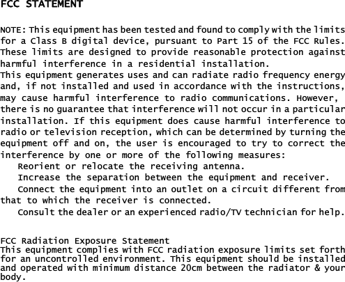 FCC STATEMENT NOTE: This equipment has been tested and found to comply with the limitsfor a Class B digital device, pursuant to Part 15 of the FCC Rules.These limits are designed to provide reasonable protection againstharmful interference in a residential installation.This equipment generates uses and can radiate radio frequency energyand, if not installed and used in accordance with the instructions,may cause harmful interference to radio communications. However, there is no guarantee that interference will not occur in a particularinstallation. If this equipment does cause harmful interference toradio or television reception, which can be determined by turning theequipment off and on, the user is encouraged to try to correct theinterference by one or more of the following measures: Reorient or relocate the receiving antenna. Increase the separation between the equipment and receiver. Connect the equipment into an outlet on a circuit different fromthat to which the receiver is connected. Consult the dealer or an experienced radio/TV technician for help.૟FCC Radiation Exposure Statement This equipment complies with FCC radiation exposure limits set forthfor an uncontrolled environment. This equipment should be installedand operated with minimum distance 20cm between the radiator &amp; yourbody.