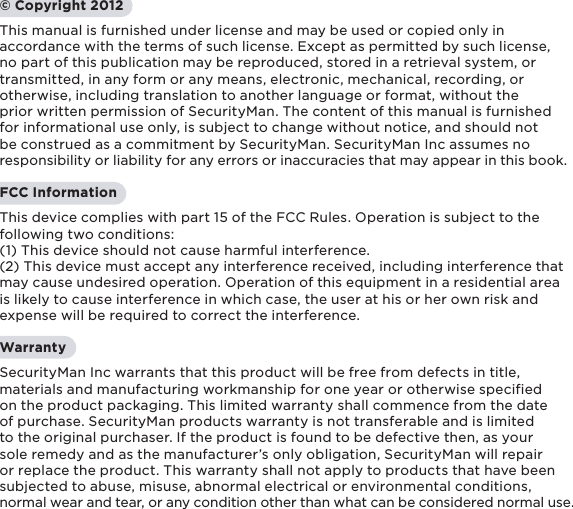 1© Copyright 2012This manual is furnished under license and may be used or copied only in accordance with the terms of such license. Except as permitted by such license, no part of this publication may be reproduced, stored in a retrieval system, or transmitted, in any form or any means, electronic, mechanical, recording, or otherwise, including translation to another language or format, without the prior written permission of SecurityMan. The content of this manual is furnished for informational use only, is subject to change without notice, and should not be construed as a commitment by SecurityMan. SecurityMan Inc assumes no responsibility or liability for any errors or inaccuracies that may appear in this book.FCC InformationThis device complies with part 15 of the FCC Rules. Operation is subject to the following two conditions: (1) This device should not cause harmful interference.(2) This device must accept any interference received, including interference that may cause undesired operation. Operation of this equipment in a residential area is likely to cause interference in which case, the user at his or her own risk and expense will be required to correct the interference.WarrantySecurityMan Inc warrants that this product will be free from defects in title, materials and manufacturing workmanship for one year or otherwise specified on the product packaging. This limited warranty shall commence from the date of purchase. SecurityMan products warranty is not transferable and is limited to the original purchaser. If the product is found to be defective then, as your sole remedy and as the manufacturer’s only obligation, SecurityMan will repair or replace the product. This warranty shall not apply to products that have been subjected to abuse, misuse, abnormal electrical or environmental conditions, normal wear and tear, or any condition other than what can be considered normal use.