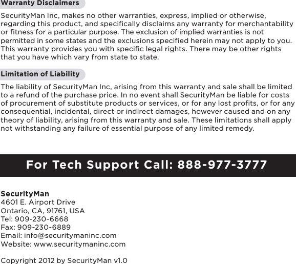 2Warranty Disclaimers SecurityMan Inc, makes no other warranties, express, implied or otherwise, regarding this product, and specifically disclaims any warranty for merchantability or fitness for a particular purpose. The exclusion of implied warranties is not permitted in some states and the exclusions specified herein may not apply to you. This warranty provides you with specific legal rights. There may be other rights that you have which vary from state to state.Limitation of LiabilityThe liability of SecurityMan Inc, arising from this warranty and sale shall be limited to a refund of the purchase price. In no event shall SecurityMan be liable for costs of procurement of substitute products or services, or for any lost profits, or for any consequential, incidental, direct or indirect damages, however caused and on any theory of liability, arising from this warranty and sale. These limitations shall apply not withstanding any failure of essential purpose of any limited remedy. For Tech Support Call: 888-977-3777SecurityMan4601 E. Airport Drive  Ontario, CA, 91761, USATel: 909-230-6668 Fax: 909-230-6889Email: info@securitymaninc.comWebsite: www.securitymaninc.comCopyright 2012 by SecurityMan v1.0