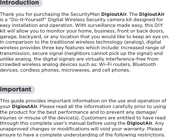 4IntroductionThank you for purchasing the SecurityMan DigioutAir. The DigioutAir is a “Do-It-Yourself” Digital Wireless Security camera kit designed for easy installation and operation. With surveillance made easy, this DIY kit will allow you to monitor your home, business, front or back doors, garage, backyard, or any location that you would like to keep an eye on.  In comparison to the traditional wireless technology (analog), digital wireless provides three key features which include: Increased range of transmission, secure signal (neighbors cannot pick up the signal) and unlike analog, the digital signals are virtually interference-free from crowded wireless analog devices such as: Wi-Fi routers, Bluetooth devices, cordless phones, microwaves, and cell phones.ImportantThis guide provides important information on the use and operation of your DigioutAir. Please read all the information carefully prior to using the product for the best performance and to prevent any damage/injuries or misuse of the device(s). Customers are entitled to have read through this complete user’s manual before using the DigioutAir. Any unapproved changes or modiﬁcations will void your warranty. Please ensure to have a complete understanding of the following restrictions.