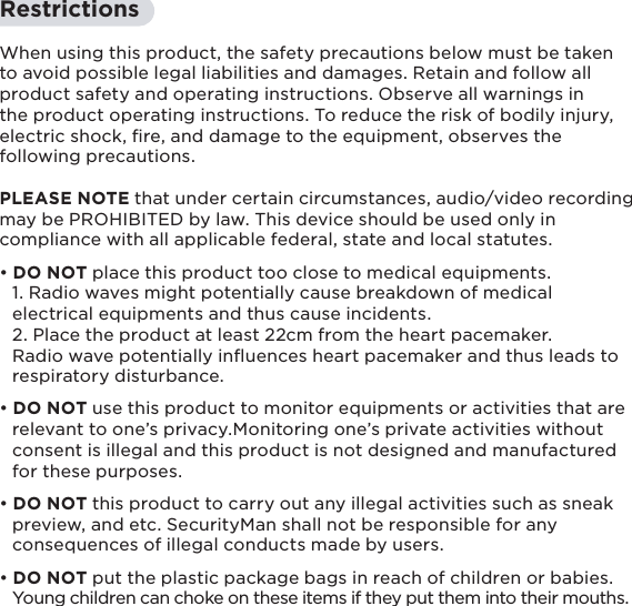 5RestrictionsWhen using this product, the safety precautions below must be taken to avoid possible legal liabilities and damages. Retain and follow all product safety and operating instructions. Observe all warnings in the product operating instructions. To reduce the risk of bodily injury, electric shock, ﬁre, and damage to the equipment, observes the following precautions.PLEASE NOTE that under certain circumstances, audio/video recording may be PROHIBITED by law. This device should be used only in compliance with all applicable federal, state and local statutes.• DO NOT place this product too close to medical equipments.  1. Radio waves might potentially cause breakdown of medical   electrical equipments and thus cause incidents.  2. Place the product at least 22cm from the heart pacemaker.   Radio wave potentially inﬂuences heart pacemaker and thus leads to   respiratory disturbance.• DO NOT use this product to monitor equipments or activities that are   relevant to one’s privacy.Monitoring one’s private activities without   consent is illegal and this product is not designed and manufactured   for these purposes.• DO NOT this product to carry out any illegal activities such as sneak   preview, and etc. SecurityMan shall not be responsible for any   consequences of illegal conducts made by users.• DO NOT put the plastic package bags in reach of children or babies.      Young children can choke on these items if they put them into their mouths.