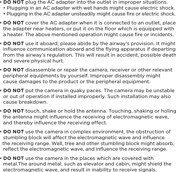 6• DO NOT plug the AC adapter into the outlet in improper situations.    • Plugging in an AC adapter with wet hands might cause electric shock.   • Plugging in the AC adapter unsteadily might cause re or electric shock.• DO NOT cover the AC adapter when it is connected to an outlet, place   the adapter near heaters, or put it on the ﬂoor which is equipped with   a heater. The above mentioned operation might cause ﬁre or incidents.• DO NOT use it aboard; please abide by the airway’s provision. It might   inﬂuence communication aboard and the ﬂying apparatus if departing   from the airway’s regulation. This will result in accident, possible death   and severe physical hurt.• DO NOT disassemble or repair the camera, receiver or other relevant   peripheral equipments by yourself. Improper disassembly might   cause damages to the product or the peripheral equipment.• DO NOT put the camera in quaky paces. The camera may be unstable   or out of operation if installed improperly. Such installation may also   cause breakdown.• DO NOT touch, shake or hold the antenna. Touching, shaking or holing   the antenna might inﬂuence the receiving of electromagnetic wave,   and thereby inﬂuence the receiving effect.• DO NOT use the camera in complex environment, the obstruction of   stumbling block will affect the electromagnetic wave and inﬂuence   the receiving range. Wall, tree and other stumbling block might absorb,   reﬂect the electromagnetic wave, and inﬂuence the receiving range.• DO NOT use the camera in the places which are covered with   metal.The around metal, such as elevator and cabin, might shield the   electromagnetic wave, and result in inability to receive signals.