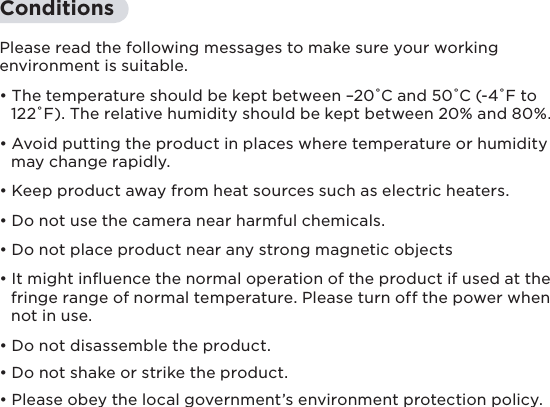 7ConditionsPlease read the following messages to make sure your working environment is suitable.• The temperature should be kept between –20˚C and 50˚C (-4˚F to   122˚F). The relative humidity should be kept between 20% and 80%.• Avoid putting the product in places where temperature or humidity   may change rapidly.  • Keep product away from heat sources such as electric heaters.• Do not use the camera near harmful chemicals.• Do not place product near any strong magnetic objects• It might inﬂuence the normal operation of the product if used at the   fringe range of normal temperature. Please turn off the power when   not in use.• Do not disassemble the product.• Do not shake or strike the product.• Please obey the local government’s environment protection policy.