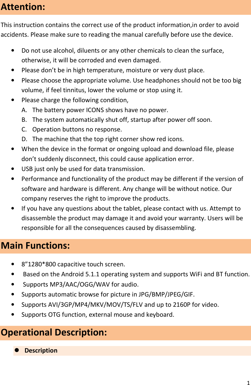  1  Attention: This instruction contains the correct use of the product information,in order to avoid accidents. Please make sure to reading the manual carefully before use the device. &bull; Do not use alcohol, diluents or any other chemicals to clean the surface, otherwise, it will be corroded and even damaged. &bull; Please don&rsquo;t be in high temperature, moisture or very dust place. &bull; Please choose the appropriate volume. Use headphones should not be too big volume, if feel tinnitus, lower the volume or stop using it. &bull; Please charge the following condition, A. The battery power ICONS shows have no power. B. The system automatically shut off, startup after power off soon. C. Operation buttons no response. D. The machine that the top right corner show red icons. &bull; When the device in the format or ongoing upload and download file, please don&rsquo;t suddenly disconnect, this could cause application error. &bull; USB just only be used for data transmission. &bull; Performance and functionality of the product may be different if the version of software and hardware is different. Any change will be without notice. Our company reserves the right to improve the products. &bull; If you have any questions about the tablet, please contact with us. Attempt to disassemble the product may damage it and avoid your warranty. Users will be responsible for all the consequences caused by disassembling. Main Functions:                                                                               &bull; 8&rdquo;1280*800 capacitive touch screen. &bull;  Based on the Android 5.1.1 operating system and supports WiFi and BT function. &bull;  Supports MP3/AAC/OGG/WAV for audio. &bull; Supports automatic browse for picture in JPG/BMP/JPEG/GIF. &bull; Supports AVI/3GP/MP4/MKV/MOV/TS/FLV and up to 2160P for video. &bull; Supports OTG function, external mouse and keyboard. Operational Description:  Description      