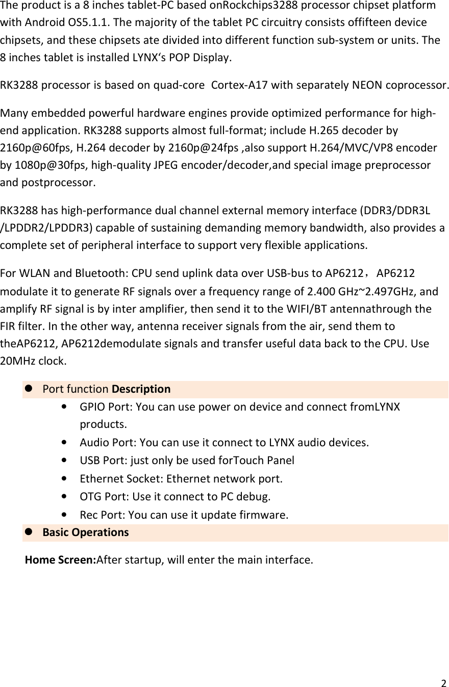  2  The product is a 8 inches tablet-PC based onRockchips3288 processor chipset platform with Android OS5.1.1. The majority of the tablet PC circuitry consists offifteen device chipsets, and these chipsets ate divided into different function sub-system or units. The 8 inches tablet is installed LYNX&lsquo;s POP Display. RK3288 processor is based on quad-core  Cortex-A17 with separately NEON coprocessor. Many embedded powerful hardware engines provide optimized performance for high-end application. RK3288 supports almost full-format; include H.265 decoder by 2160p@60fps, H.264 decoder by 2160p@24fps ,also support H.264/MVC/VP8 encoder by 1080p@30fps, high-quality JPEG encoder/decoder,and special image preprocessor and postprocessor. RK3288 has high-performance dual channel external memory interface (DDR3/DDR3L /LPDDR2/LPDDR3) capable of sustaining demanding memory bandwidth, also provides a complete set of peripheral interface to support very flexible applications. For WLAN and Bluetooth: CPU send uplink data over USB-bus to AP6212，AP6212 modulate it to generate RF signals over a frequency range of 2.400 GHz~2.497GHz, and amplify RF signal is by inter amplifier, then send it to the WIFI/BT antennathrough the FIR filter. In the other way, antenna receiver signals from the air, send them to theAP6212, AP6212demodulate signals and transfer useful data back to the CPU. Use 20MHz clock.  Port function Description &bull; GPIO Port: You can use power on device and connect fromLYNX products. &bull; Audio Port: You can use it connect to LYNX audio devices. &bull; USB Port: just only be used forTouch Panel &bull; Ethernet Socket: Ethernet network port. &bull; OTG Port: Use it connect to PC debug. &bull; Rec Port: You can use it update firmware.  Basic Operations Home Screen:After startup, will enter the main interface.  