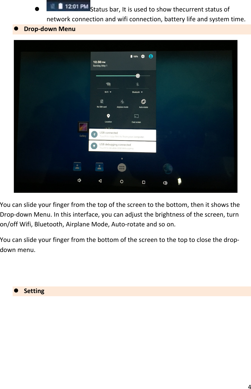  4   Status bar, It is used to show thecurrent status of network connection and wifi connection, battery life and system time.  Drop-down Menu  You can slide your finger from the top of the screen to the bottom, then it shows the Drop-down Menu. In this interface, you can adjust the brightness of the screen, turn on/off Wifi, Bluetooth, Airplane Mode, Auto-rotate and so on. You can slide your finger from the bottom of the screen to the top to close the drop-down menu.    Setting 