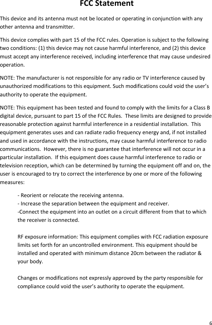  6  FCC Statement This device and its antenna must not be located or operating in conjunction with any other antenna and transmitter. This device complies with part 15 of the FCC rules. Operation is subject to the following two conditions: (1) this device may not cause harmful interference, and (2) this device must accept any interference received, including interference that may cause undesired operation.  NOTE: The manufacturer is not responsible for any radio or TV interference caused by unauthorized modifications to this equipment. Such modifications could void the user&rsquo;s authority to operate the equipment. NOTE: This equipment has been tested and found to comply with the limits for a Class B digital device, pursuant to part 15 of the FCC Rules.  These limits are designed to provide reasonable protection against harmful interference in a residential installation.  This equipment generates uses and can radiate radio frequency energy and, if not installed and used in accordance with the instructions, may cause harmful interference to radio communications.  However, there is no guarantee that interference will not occur in a particular installation.  If this equipment does cause harmful interference to radio or television reception, which can be determined by turning the equipment off and on, the user is encouraged to try to correct the interference by one or more of the following measures: - Reorient or relocate the receiving antenna. - Increase the separation between the equipment and receiver. -Connect the equipment into an outlet on a circuit different from that to which the receiver is connected.  RF exposure information: This equipment complies with FCC radiation exposure limits set forth for an uncontrolled environment. This equipment should be installed and operated with minimum distance 20cm between the radiator &amp; your body.  Changes or modifications not expressly approved by the party responsible for compliance could void the user&rsquo;s authority to operate the equipment.    