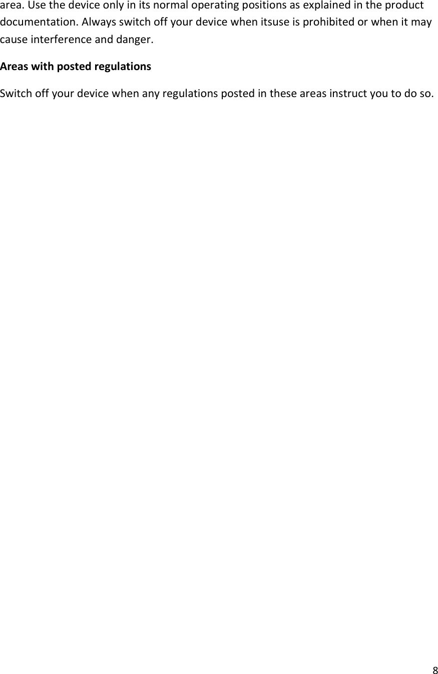  8  area. Use the device only in its normal operating positions as explained in the product documentation. Always switch off your device when itsuse is prohibited or when it may cause interference and danger. Areas with posted regulations Switch off your device when any regulations posted in these areas instruct you to do so.                