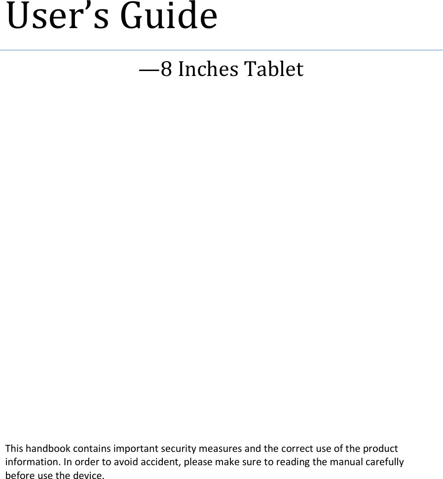  User&rsquo;s Guide &mdash;8 Inches Tablet          This handbook contains important security measures and the correct use of the product information. In order to avoid accident, please make sure to reading the manual carefully   before use the device. 