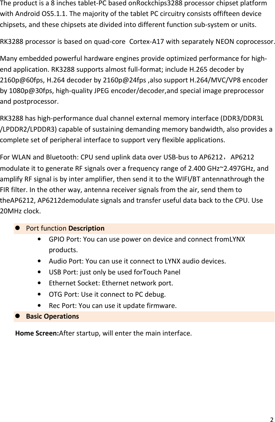  2  The product is a 8 inches tablet-PC based onRockchips3288 processor chipset platform with Android OS5.1.1. The majority of the tablet PC circuitry consists offifteen device chipsets, and these chipsets ate divided into different function sub-system or units. RK3288 processor is based on quad-core  Cortex-A17 with separately NEON coprocessor. Many embedded powerful hardware engines provide optimized performance for high-end application. RK3288 supports almost full-format; include H.265 decoder by 2160p@60fps, H.264 decoder by 2160p@24fps ,also support H.264/MVC/VP8 encoder by 1080p@30fps, high-quality JPEG encoder/decoder,and special image preprocessor and postprocessor. RK3288 has high-performance dual channel external memory interface (DDR3/DDR3L /LPDDR2/LPDDR3) capable of sustaining demanding memory bandwidth, also provides a complete set of peripheral interface to support very flexible applications. For WLAN and Bluetooth: CPU send uplink data over USB-bus to AP6212，AP6212 modulate it to generate RF signals over a frequency range of 2.400 GHz~2.497GHz, and amplify RF signal is by inter amplifier, then send it to the WIFI/BT antennathrough the FIR filter. In the other way, antenna receiver signals from the air, send them to theAP6212, AP6212demodulate signals and transfer useful data back to the CPU. Use 20MHz clock.  Port function Description &bull; GPIO Port: You can use power on device and connect fromLYNX products. &bull; Audio Port: You can use it connect to LYNX audio devices. &bull; USB Port: just only be used forTouch Panel &bull; Ethernet Socket: Ethernet network port. &bull; OTG Port: Use it connect to PC debug. &bull; Rec Port: You can use it update firmware.  Basic Operations Home Screen:After startup, will enter the main interface.  