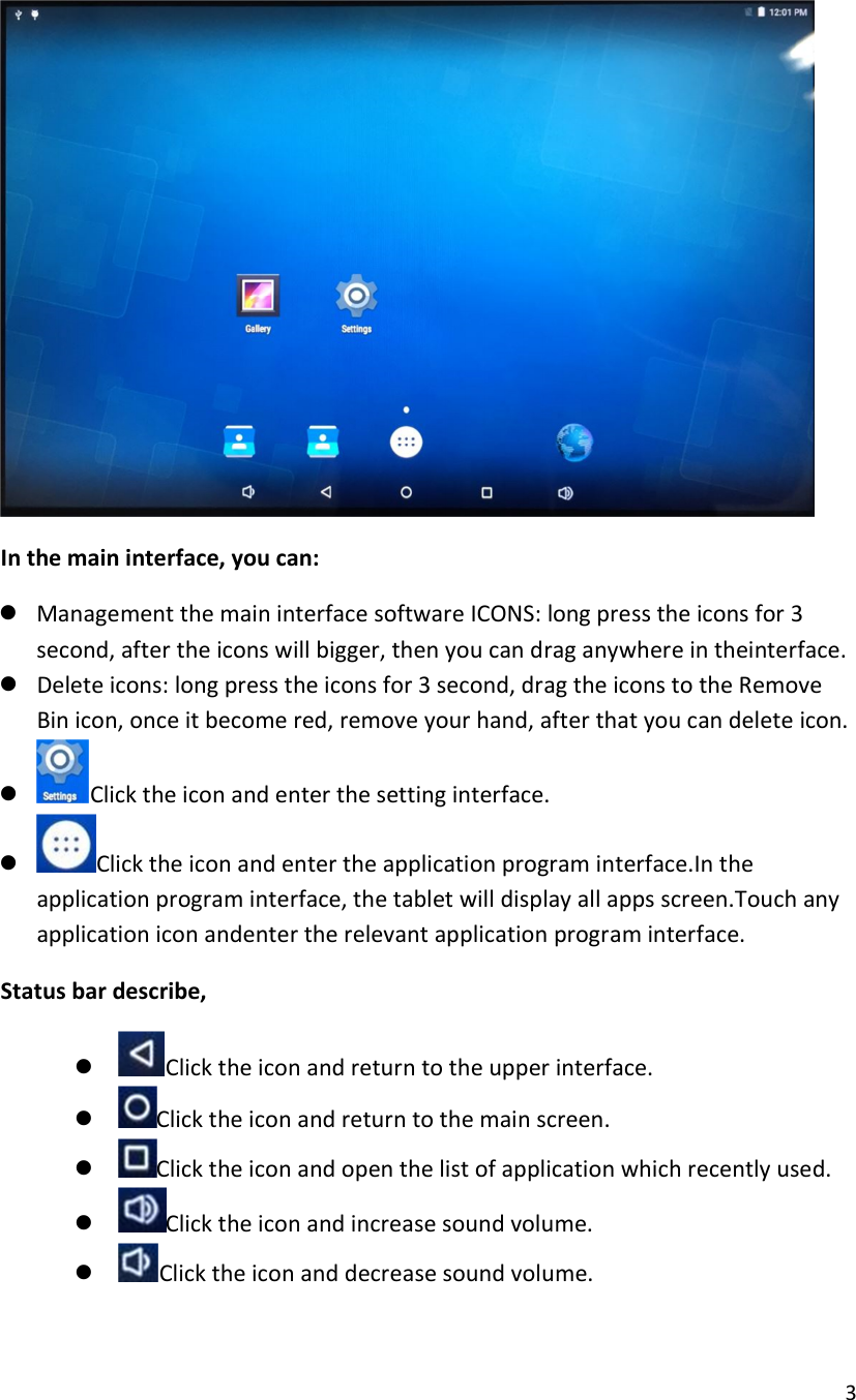  3   In the main interface, you can:  Management the main interface software ICONS: long press the icons for 3 second, after the icons will bigger, then you can drag anywhere in theinterface.  Delete icons: long press the icons for 3 second, drag the icons to the Remove Bin icon, once it become red, remove your hand, after that you can delete icon.   Click the icon and enter the setting interface.  Click the icon and enter the application program interface.In the application program interface, the tablet will display all apps screen.Touch any application icon andenter the relevant application program interface. Status bar describe,  Click the icon and return to the upper interface.  Click the icon and return to the main screen.  Click the icon and open the list of application which recently used.  Click the icon and increase sound volume.  Click the icon and decrease sound volume. 