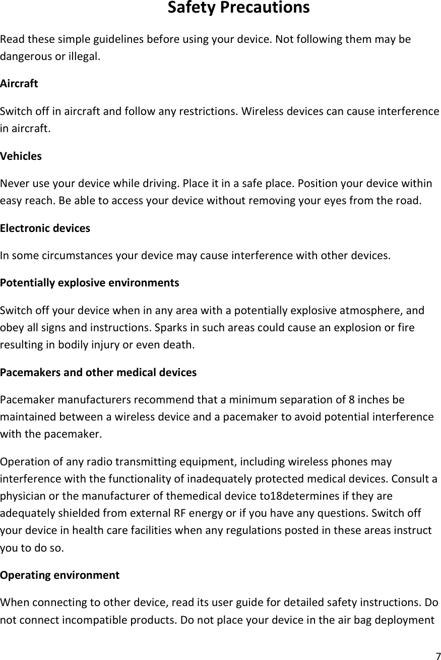  7   Safety Precautions Read these simple guidelines before using your device. Not following them may be dangerous or illegal. Aircraft Switch off in aircraft and follow any restrictions. Wireless devices can cause interference in aircraft. Vehicles Never use your device while driving. Place it in a safe place. Position your device within easy reach. Be able to access your device without removing your eyes from the road. Electronic devices In some circumstances your device may cause interference with other devices. Potentially explosive environments Switch off your device when in any area with a potentially explosive atmosphere, and obey all signs and instructions. Sparks in such areas could cause an explosion or fire resulting in bodily injury or even death. Pacemakers and other medical devices Pacemaker manufacturers recommend that a minimum separation of 8 inches be maintained between a wireless device and a pacemaker to avoid potential interference with the pacemaker. Operation of any radio transmitting equipment, including wireless phones may interference with the functionality of inadequately protected medical devices. Consult a physician or the manufacturer of themedical device to18determines if they are adequately shielded from external RF energy or if you have any questions. Switch off your device in health care facilities when any regulations posted in these areas instruct you to do so. Operating environment When connecting to other device, read its user guide for detailed safety instructions. Do not connect incompatible products. Do not place your device in the air bag deployment 
